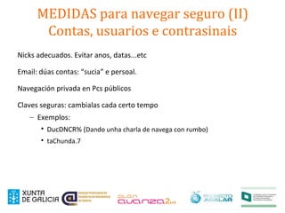 MEDIDAS para navegar seguro (II)
Contas, usuarios e contrasinais
Nicks adecuados. Evitar anos, datas...etc
Email: dúas contas: “sucia” e persoal.
Navegación privada en Pcs públicos
Claves seguras: cambialas cada certo tempo
– Exemplos:

DucDNCR% (Dando unha charla de navega con rumbo)

taChunda.7
 