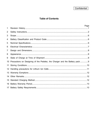 Confidential
Table of Contents
Page
1 Revision History....................................................................................................................1
2 Safety Instructions................................................................................................................2
3 Scope....................................................................................................................................6
4 Battery Classification and Product Code............................................................................6
5 Nominal Specifications .........................................................................................................6
6 Electrical Characteristics ......................................................................................................7
7 Design and Dimensions.......................................................................................................8
8 Appearance...........................................................................................................................8
9 State of Charge at Time of Shipment ...............................................................................8
10 Precautions on Designing of the Pedelec, the Charger and the Battery pack ..............9
11 Storing Conditions ..............................................................................................................10
12 Handling precautions for Lithium Ion Cells ......................................................................11
13 Warranty Exmptions ...........................................................................................................12
14 Other Remarks ...................................................................................................................12
15 Standard Charging Method................................................................................................12
16 Battery Warranty Period.....................................................................................................13
17 Battery Safety Requirements.............................................................................................13
 