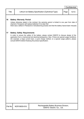 Confidential
Title Lithium Ion Battery Specification (Cylindrical Type) Page 13/13
16 Battery Warranty Period
Unless otherwise stated in the contract, the warranty period is limited to one year from date of
shipment. Panasonic will replace batteries if it is clear that
there was a defect in Panasonic's manufacturing process and that the battery hasnot been misused.
17 Battery Safety Requirements
In order to ensure the safety of the battery, please contact SANYO to discuss design of the
application from a mechanical and electrical perspective. Also, if there are special usage conditions
(for example: a large current load, a quick charge method, or a special usage pattern), please
consult SANYO before finalizing the product specification.
File No NCR18650-618 Rechargeable Battery Business Division,
SANYO Electric Co., Ltd.
 