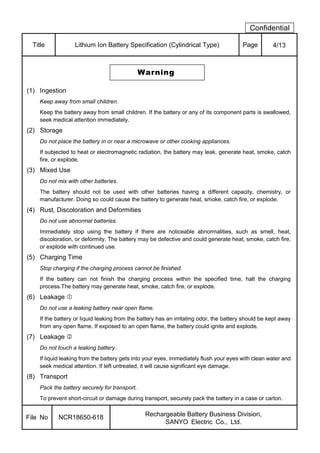 Confidential
Title Lithium Ion Battery Specification (Cylindrical Type) Page 4/13
Warning
(1) Ingestion
Keep away from small children.
Keep the battery away from small children. If the battery or any of its component parts is swallowed,
seek medical attention immediately.
(2) Storage
Do not place the battery in or near a microwave or other cooking appliances.
If subjected to heat or electromagnetic radiation, the battery may leak, generate heat, smoke, catch
fire, or explode.
(3) Mixed Use
Do not mix with other batteries.
The battery should not be used with other batteries having a different capacity, chemistry, or
manufacturer. Doing so could cause the battery to generate heat, smoke, catch fire, or explode.
(4) Rust, Discoloration and Deformities
Do not use abnormal batteries.
Immediately stop using the battery if there are noticeable abnormalities, such as smell, heat,
discoloration, or deformity. The battery may be defective and could generate heat, smoke, catch fire,
or explode with continued use.
(5) Charging Time
Stop charging if the charging process cannot be finished.
If the battery can not finish the charging process within the specified time, halt the charging
process.The battery may generate heat, smoke, catch fire, or explode.
(6) Leakage
Do not use a leaking battery near open flame.
If the battery or liquid leaking from the battery has an irritating odor, the battery should be kept away
from any open flame. If exposed to an open flame, the battery could ignite and explode.
(7) Leakage
Do not touch a leaking battery.
If liquid leaking from the battery gets into your eyes, immediately flush your eyes with clean water and
seek medical attention. If left untreated, it will cause significant eye damage.
(8) Transport
Pack the battery securely for transport.
To prevent short-circuit or damage during transport, securely pack the battery in a case or carton.
File No NCR18650-618 Rechargeable Battery Business Division,
SANYO Electric Co., Ltd.
 