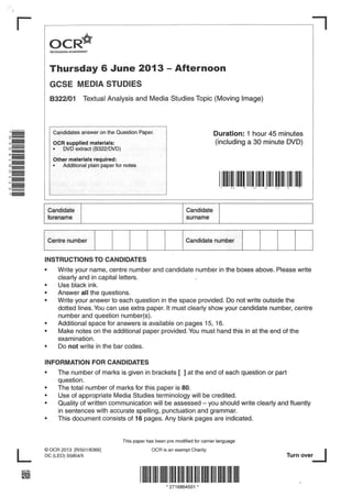 r
OCR~
RECOGNISING ACHIEVEMENT

Thursday 6 June 2013 - Afternoon
GCSE MEDIA STUDIES
8322/01

Textual Analysis and Media Studies Topic (Moving Image)

Candidates answer on the Question Paper.

Duration: 1 hour 45 minutes
(including a 30 minute DVD)

OCR supplied materials:
• .. DVD extract (8322/DVD)

Other materials required:
•

Additional plain paper for notes

1111111111111111111111111111111111111111
......

I,.

~

~

::;.,:

C)

'I

..,A-

..

Candidate
forename

Candidate
surname

I Centre number I

I

I

I

I

I Candidate

number

I

I

I

I

I

INSTRUCTIONS TO CANDIDATES
•
•
•
•

•
•
•

Write your name, centre number and candidate number in the boxes above. Please write
clearly and in capital letters.
Use black ink.
Answer all the questions.
Write your answer to each question in the space provided. Do not write outside the
dotted lines. You can use extra paper. It must clearly show your candidate number, centre
number and question number(s).
Additional space for answers is available on pages 15, 16.
Make notes on the additional paper provided. You must hand this in at the end of the
examination.
Do not write in the bar codes.

INFORMATION
•
•
•
•
•

FOR CANDIDATES

The number of marks is given in brackets [ ] at the end of each question or part
question.
The total number of marks for this paper is 80.
Use of appropriate Media Studies terminology will be credited.
Quality of written communication will be assessed - you should write clearly and fluently
in sentences with accurate spelling, punctuation and grammar.
This document consists of 16 pages. Any blank pages are indicated.

This paper has been pre modified for carrier language

L
~

©OCR 2013 [R/501/6366]
DC (LEO) 55954/5

OCR is an exempt Charity

Turn over_j

111111111111111111111111111111111111111111111111111111111111
• 2716864501

•

 