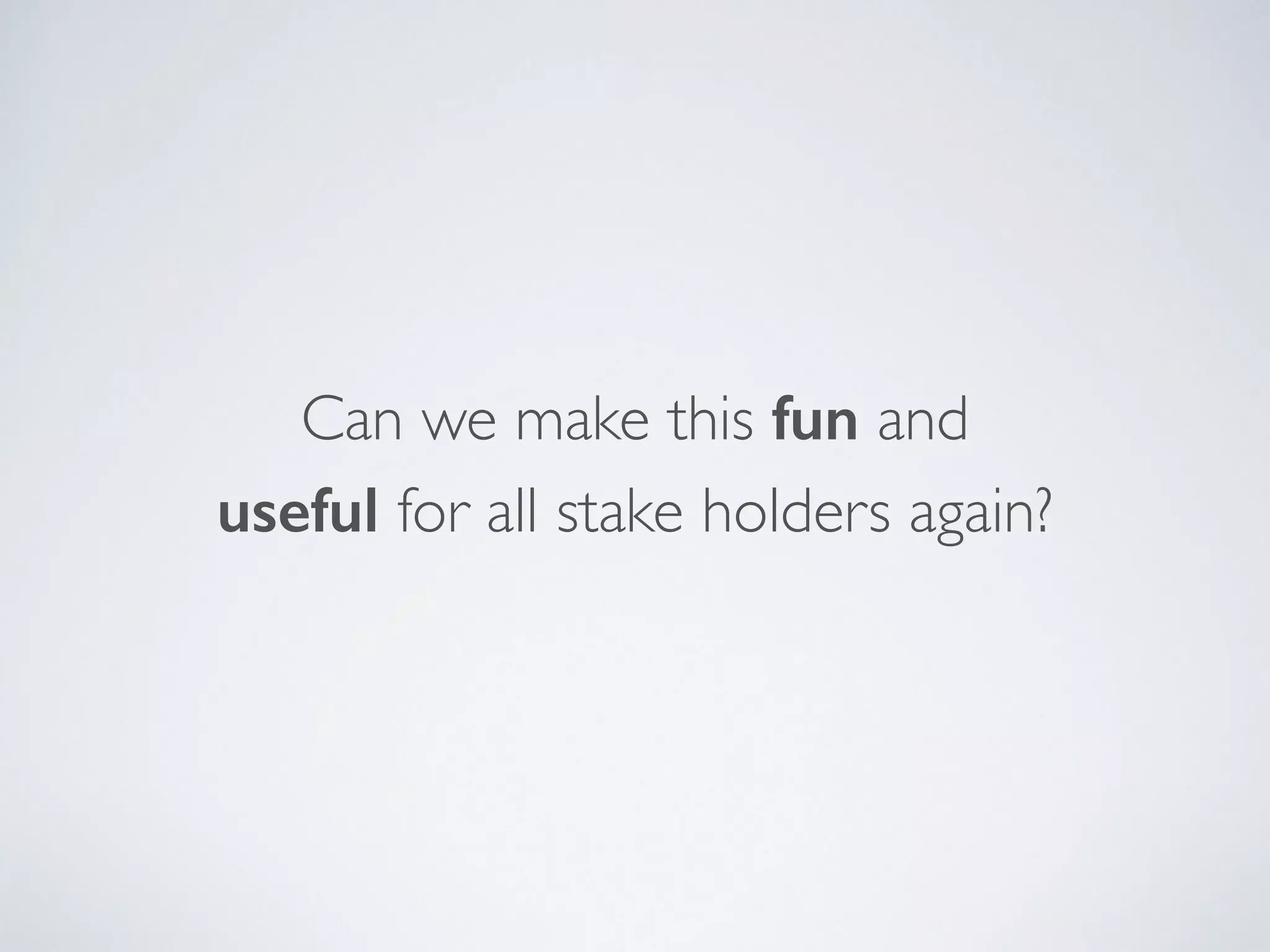 Can we make this fun and  
useful for all stake holders again?
 