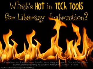 What’s Hot in Tech Tools
      for Literacy Instruction?



    Sandy Brannan, Thea Johnson, Jennifer Jones, Megan Ormond, Elizabeth Swaggerty
             North Carolina Reading Association, Raleigh NC, March 14, 2011
http://www.wallpaperseek.com/wallpapers/thumbs1/5268.jpg
 