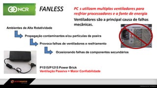 FANLESS PC s utilizam multiplos ventiladores para
resfriar processadores e a fonte de energia
Ventiladores são a principal causa de falhas
mecânicas.
Ambientes de Alta Rotatividade
Propagação contaminantes e/ou partículas de poeira
Provoca falhas de ventiladores e resfriamento
Ocasionando falhas de componentes secundários
P1515/P1215 Power Brick
Ventilação Passiva = Maior Confiabilidade
 