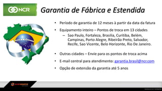 Garantia de Fábrica e Estendida
• Período de garantia de 12 meses à partir da data da fatura
• Equipamento inteiro – Pontos de troca em 13 cidades
– Sao Paulo, Fortaleza, Brasilia, Curitiba, Belém,
Campinas, Porto Alegre, Ribeirão Preto, Salvador,
Recife, Sao Vicente, Belo Horizonte, Rio De Janeiro.
• Outras cidades – Envie para os pontos de troca acima
• E-mail central para atendimento: garantia.brasil@ncr.com
• Opção de extensão da garantia até 5 anos
 