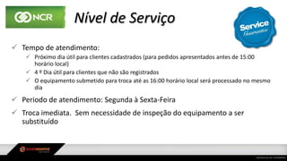 Nível de Serviço
 Tempo de atendimento:
 Próximo dia útil para clientes cadastrados (para pedidos apresentados antes de 15:00
horário local)
 4 º Dia útil para clientes que não são registrados
 O equipamento submetido para troca até as 16:00 horário local será processado no mesmo
dia
 Periodo de atendimento: Segunda à Sexta-Feira
 Troca imediata. Sem necessidade de inspeção do equipamento a ser
substituído
 
