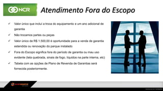 Atendimento Fora do Escopo
 Valor único que incluí a troca do equipamento e um ano adicional de
garantia
 Não trocamos partes ou peças
 Valor único de R$ 1.500,00 é oportunidade para a venda de garantia
estendida ou renovação do parque instalado
 Fora do Escopo significa fora do período de garantia ou mau uso
evidente (tela quebrada, sinais de fogo, líquidos na parte interna, etc)
 Tabela com as opções de Plano de Revenda de Garantias será
fornecida posteriormente.
 