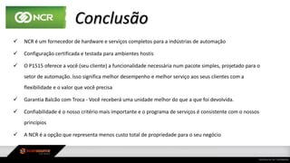 Conclusão
 NCR é um fornecedor de hardware e serviços completos para a indústrias de automação
 Configuração certificada e testada para ambientes hostis
 O P1515 oferece a você (seu cliente) a funcionalidade necessária num pacote simples, projetado para o
setor de automação. Isso significa melhor desempenho e melhor serviço aos seus clientes com a
flexibilidade e o valor que você precisa
 Garantia Balcão com Troca - Você receberá uma unidade melhor do que a que foi devolvida.
 Confiabilidade é o nosso critério mais importante e o programa de serviços é consistente com o nossos
princípios
 A NCR é a opção que representa menos custo total de propriedade para o seu negócio
 