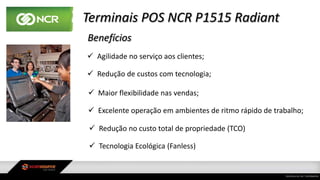 Terminais POS NCR P1515 Radiant
Benefícios
 Agilidade no serviço aos clientes;
 Redução de custos com tecnologia;
 Maior flexibilidade nas vendas;
 Excelente operação em ambientes de ritmo rápido de trabalho;
 Redução no custo total de propriedade (TCO)
 Tecnologia Ecológica (Fanless)
 