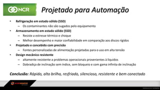 Projetado para Automação
• Refrigeração em estado sólido (SSD)
– Os contaminantes não são sugados pelo equipamento
• Armazenamento em estado sólido (SSD)
– Resiste a estresse térmico e choque
– Melhor desempenho e maior confiabilidade em comparação aos discos rígidos
• Projetado e concebido com precisão
– Fontes personalizadas de alimentação projetadas para o uso em alta tensão
• Design mecânico resistente
– altamente resistente a problemas operacionais provenientes à líquidos
– Dobradiça de inclinação sem índice, sem bloqueio e com gama infinita de inclinação
Conclusão: Rápido, alto brilho, resfriado, silencioso, resistente e bem conectado
 