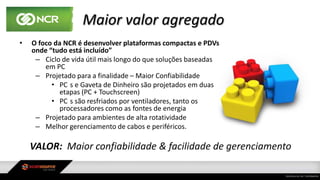 Maior valor agregado
• O foco da NCR é desenvolver plataformas compactas e PDVs
onde “tudo está incluído”
– Ciclo de vida útil mais longo do que soluções baseadas
em PC
– Projetado para a finalidade – Maior Confiabilidade
• PC s e Gaveta de Dinheiro são projetados em duas
etapas (PC + Touchscreen)
• PC s são resfriados por ventiladores, tanto os
processadores como as fontes de energia
– Projetado para ambientes de alta rotatividade
– Melhor gerenciamento de cabos e periféricos.
VALOR: Maior confiabilidade & facilidade de gerenciamento
 