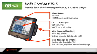 Visão Geral do P1515
Monitor, Leitor de Cartão Magnético (MSR) e Fonte de Energia
Tela de Toque:
Resistiva
2-3MM single-point touch rating
Leitor de cartão Magnético:
Leitor de 3 bandas
Teste de avaliação da leitura de 1MM
15” LCD & Backlight:
XGA 1024x768
50,000 horas a ½ brilho
Fonte de energia de 19 Volts :
Configuração de estado sólido
Mais resfriado, silencioso e vida útil mais longa
 