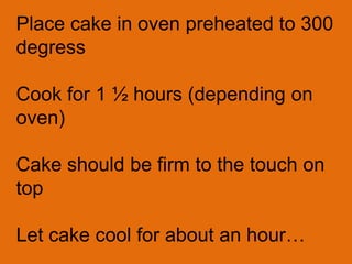 Place cake in oven preheated to 300
degress

Cook for 1 ½ hours (depending on
oven)

Cake should be firm to the touch on
top

Let cake cool for about an hour…
 