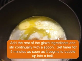 Add the rest of the glaze ingredients and
stir continually with a spoon. Set timer for
 5 minutes as soon as it begins to bubble
                up into a boil.
 