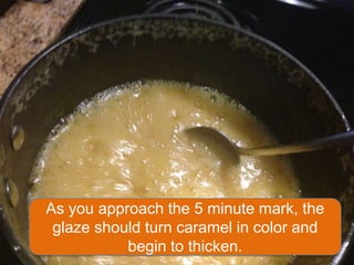 As you approach the 5 minute mark, the
 glaze should turn caramel in color and
           begin to thicken.
 