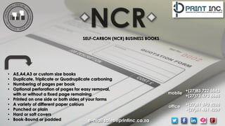 SELF-CARBON (NCR) BUSINESS BOOKS
• A5,A4,A3 or custom size books
• Duplicate, Triplicate or Quadruplicate carboning
• Numbering of pages per book
• Optional perforation of pages for easy removal,
with or without a fixed page remaining
• Printed on one side or both sides of your forms
• A variety of different paper colours
• Punched or plain
• Hard or soft covers
• Book-Bound or padded
+(27)83 722 5843
+(27)73 473 8685
+(27)81 370 8288
+(27)61 461 4209
mobile
office
e-mail sales@printinc.co.za
 