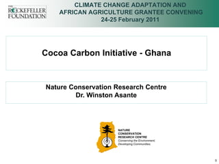 CLIMATE CHANGE ADAPTATION AND
    AFRICAN AGRICULTURE GRANTEE CONVENING
               24-25 February 2011




Cocoa Carbon Initiative - Ghana


Nature Conservation Research Centre
         Dr. Winston Asante




                    NATURE
                    CONSERVATION
                    RESEARCH CENTRE
                    Conserving the Environment;
                    Developing Communities.




                                                  0
 