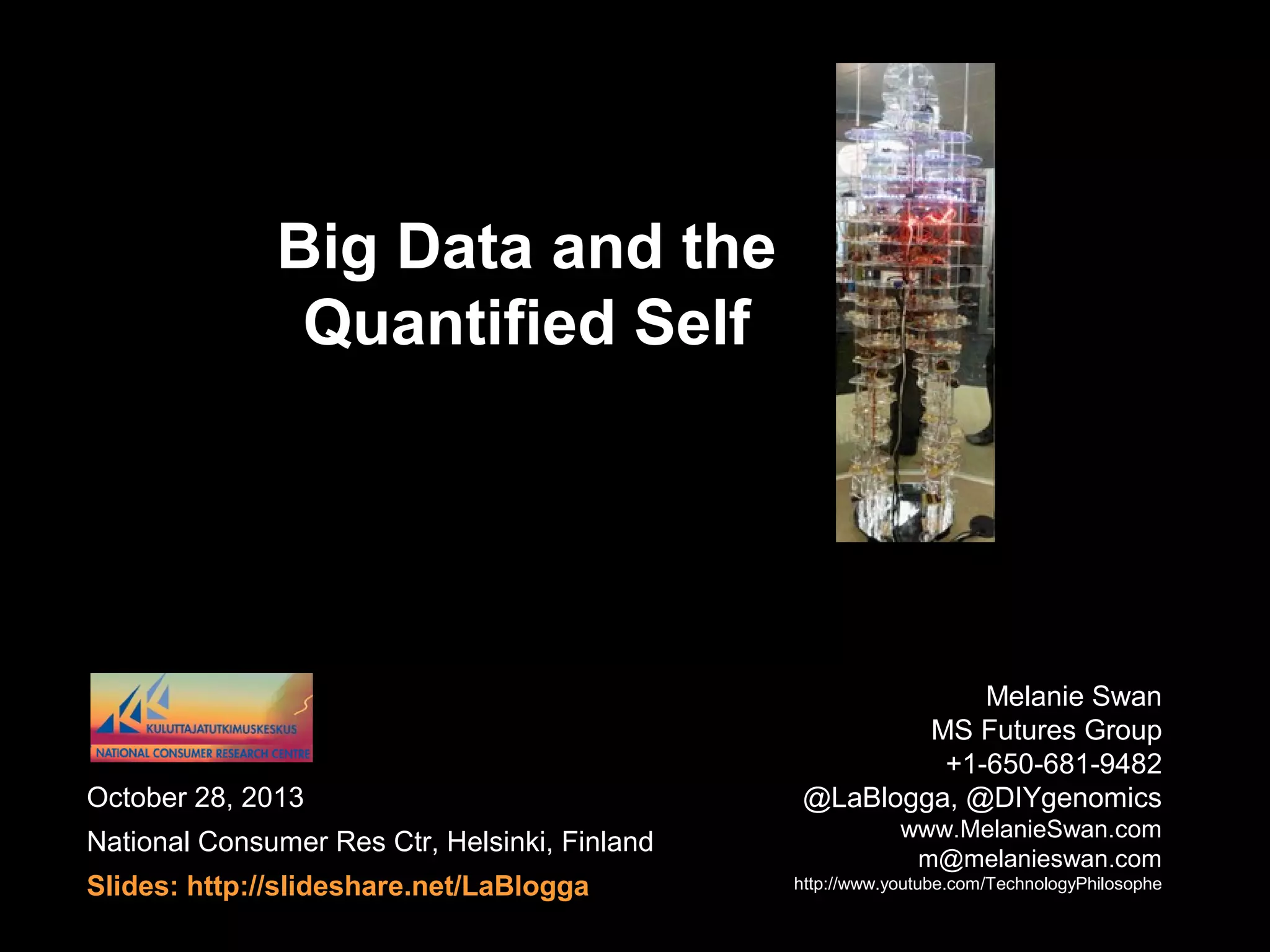 Big Data and the
Quantified Self

October 28, 2013
National Consumer Res Ctr, Helsinki, Finland
Slides: http://slideshare.net/LaBlogga

Melanie Swan
MS Futures Group
+1-650-681-9482
@LaBlogga, @DIYgenomics
www.MelanieSwan.com
m@melanieswan.com
http://www.youtube.com/TechnologyPhilosophe

 