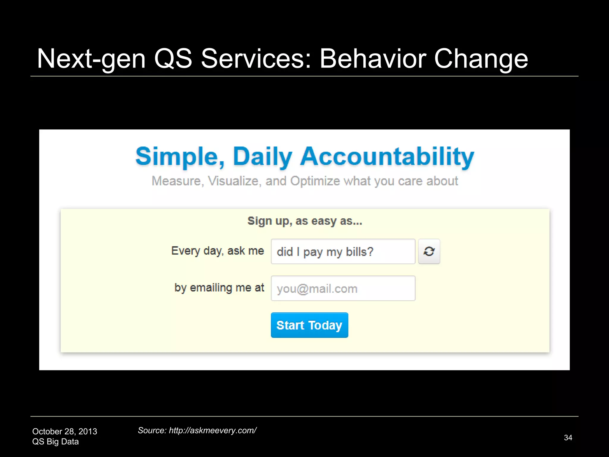 Next-gen QS Services: Quality of Life
QS Aspiration Apps:
Happiness, Emotive
State (personal and
group), Well-being,
Goal Achievement

October 28, 2013
QS Big Data

Category and Name
Website URL
Happiness Tracking
Track Your Happiness
http://www.trackyourhappiness.org/
Mappiness
http://www.mappiness.org.uk/
The H(app)athon Project
http://www.happathon.com/
MoodPanda
http://moodpanda.com/
TechurSelf
http://www.techurself.com/urwell
Emotion Tracking and Sharing
Gotta Feeling
http://gottafeeling.com/
Emotish
http://emotish.com/
Feelytics
http://feelytics.me/
Expereal
http://expereal.com/
Population-level Emotion Barometers
We Feel Fine
http://wefeelfine.org/
moodmap
http://themoodmap.co.uk/
Pulse of the Nation
http://www.ccs.neu.edu/home/amislove/twittermood/
Twitter Mood Map
http://www.newscientist.com/blogs/onepercent/2011/09/twitt
er-reveals-the-worlds-emo-1.html
Wisdom 2.0
http://wisdom2summit.com/
Personal Wellbeing Platforms
GravityEight
http://www.gravityeight.com/
MindBloom
https://www.mindbloom.com/
Get Some Headspace
http://www.getsomeheadspace.com/
Curious
http://wearecurio.us/
uGooder
http://www.ugooder.com/
Goal Achievement Platforms
uMotif
http://www.uMotif.com/
DidThis
http://blog.didthis.com/
Schemer
https://www.schemer.com/ (personalized recommendations)
Pledge/Incentive-Based Goal Achievement Platforms
GymPact
http://www.gym-pact.com/
Stick
http://www.stickk.com/
Beeminder
https://www.beeminder.com/

Source: Swan, M. The Quantified Self: Fundamental Disruption in Big Data Science and Biological Discovery. Big Data June
2013, 1(2): 85-99.

34

 