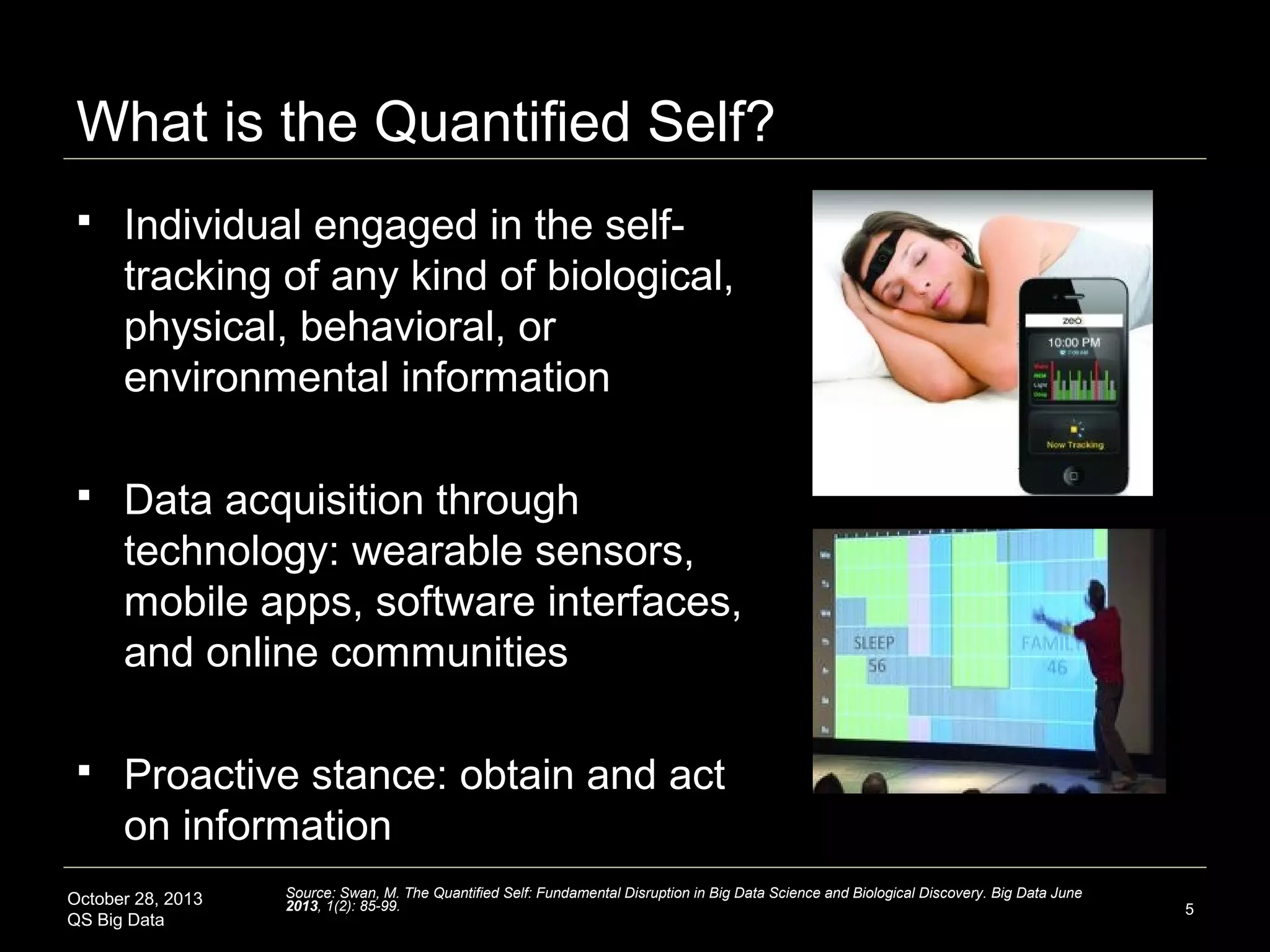 What is the Quantified Self?


Individual engaged in the selftracking of any kind of biological,
physical, behavioral, or
environmental information



Data acquisition through
technology: wearable sensors,
mobile apps, software interfaces,
and online communities



Proactive stance: obtain and act
on information

October 28, 2013
QS Big Data

Source: Swan, M. The Quantified Self: Fundamental Disruption in Big Data Science and Biological Discovery. Big Data June
2013, 1(2): 85-99.

5

 