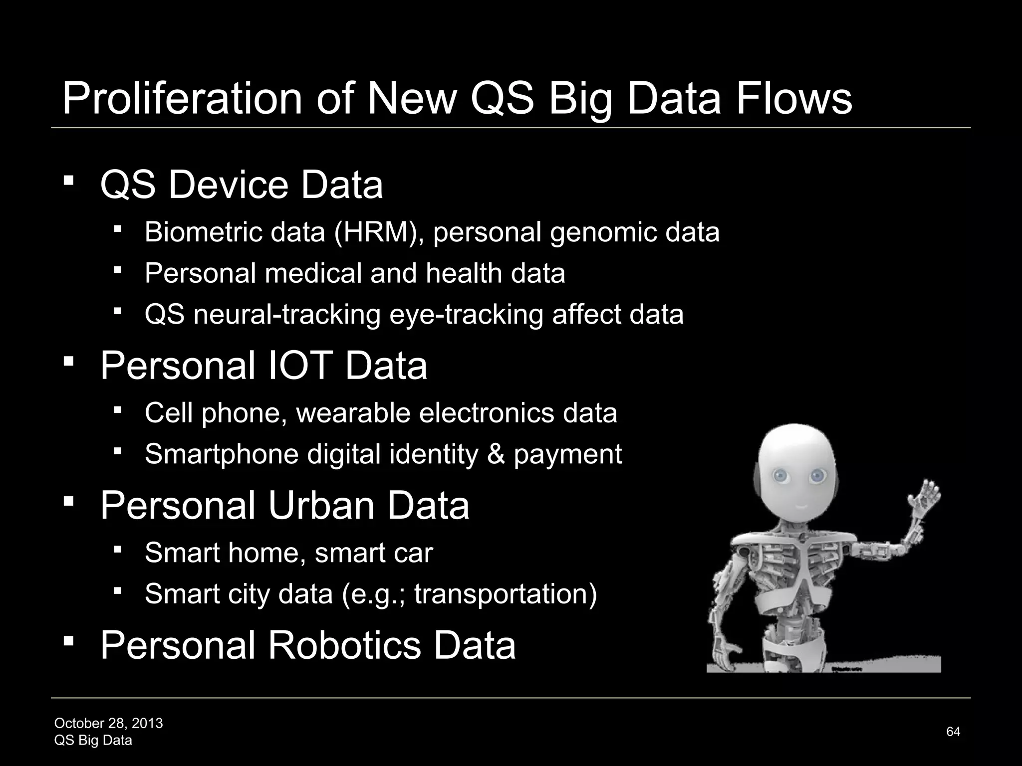 But wait…Limitations and Risks



Transition to access not ownership models
Data rights and responsibilities




Regulatory and policy tensions







Personal data and group data
Surveillance (top-down) vs souveillance (bottom-up)
Multi-tier privacy and sharing preferences
Digital divide accessibility, non-discrimination

Precedent = Uninformed Consumer: Lack of access
conferred (e.g.; health data, genomics, credit scoring)
Consumer non-adoption, ease-of-use, social
acceptance, meaningful value propositions

October 28, 2013
QS Big Data

64

 