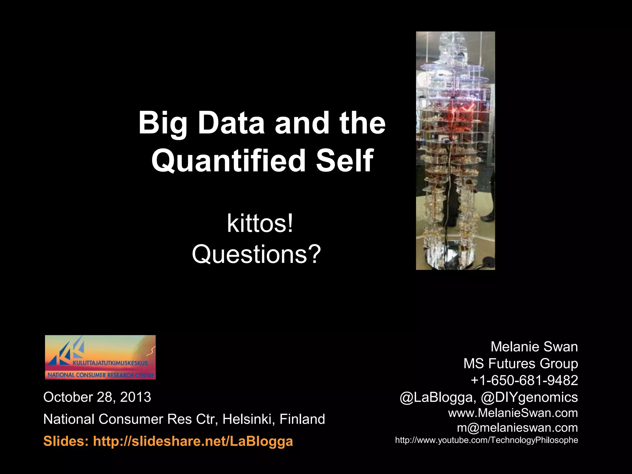 QS Big Data Summary


Next-gen QS services






IOT continuous personal information climates
QS Big Data





Wholly different relation to data: 99% noise
Rights and responsibilities model of data access

Group Data




Wearable Electronics as the QS platform
Improve quality of life, facilitate behavior change

Megacity growth, urban data flow, 3 bn coming online

Personal Data


Technology-enabled biocitizen-consumer takes action

October 28, 2013
QS Big Data

68

 