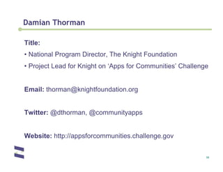 Damian Thorman

Title:
•  National Program Director, The Knight Foundation
•  Project Lead for Knight on ‘Apps for Communities’ Challenge


Email: thorman@knightfoundation.org


Twitter: @dthorman, @communityapps


Website: http://appsforcommunities.challenge.gov


                                                             30
 