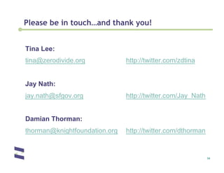 Please be in touch…and thank you!


Tina Lee:
tina@zerodivide.org            http://twitter.com/zdtina


Jay Nath:
jay.nath@sfgov.org             http://twitter.com/Jay_Nath


Damian Thorman:
thorman@knightfoundation.org   http://twitter.com/dthorman


                                                             34
 