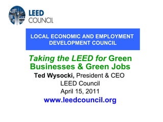 Taking the LEED for   Green Businesses & Green Jobs Ted Wysocki,  President & CEO  LEED Council April 15, 2011 www.leedcouncil.org LOCAL ECONOMIC AND EMPLOYMENT  DEVELOPMENT COUNCIL 