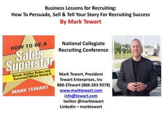 Business Lessons for Recruiting:
How To Persuade, Sell & Tell Your Story For Recruiting Success
By Mark Tewart
Mark Tewart, President
Tewart Enterprises, Inc
888-2Tewart (888-283-9278)
www.marktewart.com
info@tewart.com
twitter @marktewart
Linkedin – marktewart
National Collegiate
Recruiting Conference
 