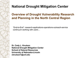 National Drought Mitigation Center
Overview of Drought Vulnerability Research
and Planning in the North Central Region
Dr. Cody L. Knutson
National Drought Mitigation Center
School of Natural Resources
University of Nebraska-Lincoln
cknutson1@unl.edu
“End-to-End”: research-applications-operations-outreach-service
continuum working with users…
 