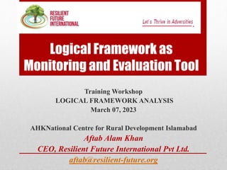 Logical Framework as
Monitoring and Evaluation Tool
Training Workshop
LOGICAL FRAMEWORK ANALYSIS
March 07, 2023
AHKNational Centre for Rural Development Islamabad
Aftab Alam Khan
CEO, Resilient Future International Pvt Ltd.
aftab@resilient-future.org
 