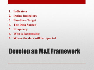 Develop an M&E Framework
1. Indicators
2. Define Indicators
3. Baseline - Target
4. The Data Source
5. Frequency
6. Who is Responsible
7. Where the data will be reported
 