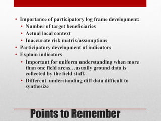Points to Remember
• Importance of participatory log frame development:
• Number of target beneficiaries
• Actual local context
• Inaccurate risk matrix/assumptions
• Participatory development of indicators
• Explain indicators
• Important for uniform understanding when more
than one field areas…usually ground data is
collected by the field staff.
• Different understanding diff data difficult to
synthesize
 