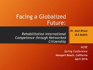 Facing a Globalized
Future:
Rehabilitation International
Competence through Networked
Citizenship
Dr. Alan Bruce
ULS Dublin
NCRE
Spring Conference
Newport Beach, California
April 2016
 