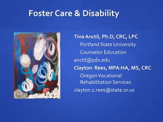 Foster Care & Disability Tina Anctil, Ph.D, CRC, LPC 	Portland State University  	Counselor Education anctil@pdx.edu Clayton  Rees, MPA:HA, MS, CRC 	Oregon Vocational Rehabilitation Services clayton.z.rees@state.or.us 