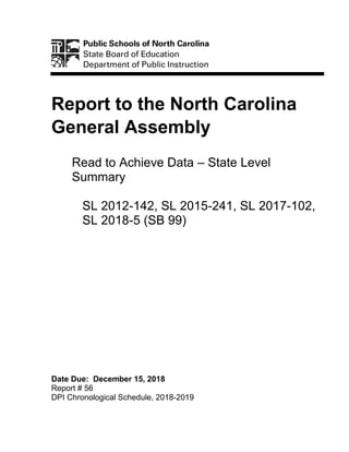 Report to the North Carolina
General Assembly
Read to Achieve Data – State Level
Summary
SL 2012-142, SL 2015-241, SL 2017-102,
SL 2018-5 (SB 99)
Date Due: December 15, 2018
Report # 56
DPI Chronological Schedule, 2018-2019
 