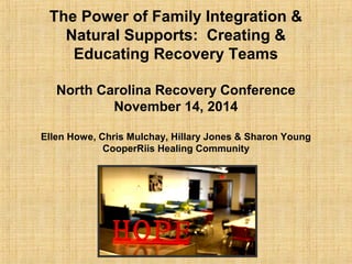 The Power of Family Integration & 
Natural Supports: Creating & 
Educating Recovery Teams 
North Carolina Recovery Conference 
November 14, 2014 
Ellen Howe, Chris Mulchay, Hillary Jones & Sharon Young 
CooperRiis Healing Community 
 