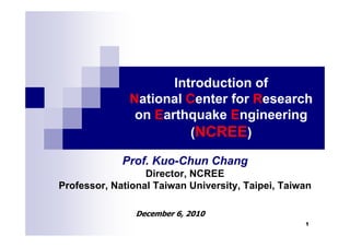 Introduction of
              National Center for Research
               on Earthquake Engineering
                        (NCREE)

             Prof. Kuo-Chun Chang
                  Director, NCREE
Professor, National Taiwan University, Taipei, Taiwan

                December 6, 2010
                                                   1
 