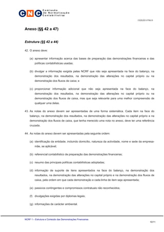 C N C
                 Comissão
                 de Normalização
                 C o n t a b i l í s t i ca

                                                                                          VERSÃO 070618



 Anexo (§§ 42 a 47)


 Estrutura (§§ 42 a 44)

 42. O anexo deve:

     (a) apresentar informação acerca das bases de preparação das demonstrações financeiras e das
          políticas contabilísticas usadas;

     (b) divulgar a informação exigida pelas NCRF que não seja apresentada na face do balanço, na
          demonstração dos resultados, na demonstração das alterações no capital próprio ou na
          demonstração dos fluxos de caixa; e

     (c) proporcionar informação adicional que não seja apresentada na face do balanço, na
          demonstração dos resultados, na demonstração das alterações no capital próprio ou na
          demonstração dos fluxos de caixa, mas que seja relevante para uma melhor compreensão de
          qualquer uma delas.

 43. As notas do anexo devem ser apresentadas de uma forma sistemática. Cada item na face do
     balanço, na demonstração dos resultados, na demonstração das alterações no capital próprio e na
     demonstração dos fluxos de caixa, que tenha merecido uma nota no anexo, deve ter uma referência
     cruzada.

 44. As notas do anexo devem ser apresentadas pela seguinte ordem:

     (a) identificação da entidade, incluindo domicílio, natureza da actividade, nome e sede da empresa-
          mãe, se aplicável;

     (b) referencial contabilístico de preparação das demonstrações financeiras;

     (c) resumo das principais políticas contabilísticas adoptadas;

     (d) informação de suporte de itens apresentados na face do balanço, na demonstração dos
          resultados, na demonstração das alterações no capital próprio e na demonstração dos fluxos de
          caixa, pela ordem em que cada demonstração e cada linha de item seja apresentada;

     (e) passivos contingentes e compromissos contratuais não reconhecidos;

     (f) divulgações exigidas por diplomas legais;

     (g) informações de carácter ambiental.




 NCRF 1 – Estrutura e Conteúdo das Demonstrações Financeiras
                                                                                                    10/11
 