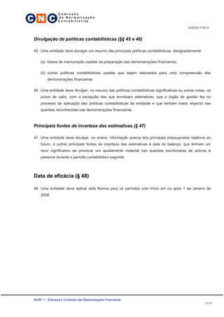 C N C
                 Comissão
                 de Normalização
                 C o n t a b i l í s t i ca

                                                                                             VERSÃO 070618


 Divulgação de políticas contabilísticas (§§ 45 e 46)

 45. Uma entidade deve divulgar um resumo das principais políticas contabilísticas, designadamente:

     (a) bases de mensuração usadas na preparação das demonstrações financeiras;

     (b) outras políticas contabilísticas usadas que sejam relevantes para uma compreensão das
          demonstrações financeiras.

 46. Uma entidade deve divulgar, no resumo das políticas contabilísticas significativas ou outras notas, os
     juízos de valor, com a excepção dos que envolvam estimativas, que o órgão de gestão fez no
     processo de aplicação das políticas contabilísticas da entidade e que tenham maior impacto nas
     quantias reconhecidas nas demonstrações financeiras.



 Principais fontes de incerteza das estimativas (§ 47)

 47. Uma entidade deve divulgar, no anexo, informação acerca dos principais pressupostos relativos ao
     futuro, e outras principais fontes da incerteza das estimativas à data do balanço, que tenham um
     risco significativo de provocar um ajustamento material nas quantias escrituradas de activos e
     passivos durante o período contabilístico seguinte.




 Data de eficácia (§ 48)

 48. Uma entidade deve aplicar esta Norma para os períodos com início em ou após 1 de Janeiro de
     2008.




 NCRF 1 – Estrutura e Conteúdo das Demonstrações Financeiras
                                                                                                       11/11
 