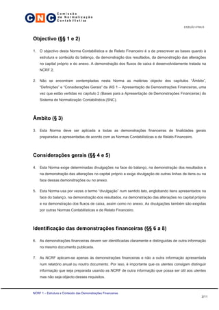 C N C
                 Comissão
                 de Normalização
                 C o n t a b i l í s t i ca

                                                                                           VERSÃO 070618



 Objectivo (§§ 1 e 2)

 1. O objectivo desta Norma Contabilística e de Relato Financeiro é o de prescrever as bases quanto à
     estrutura e conteúdo do balanço, da demonstração dos resultados, da demonstração das alterações
     no capital próprio e do anexo. A demonstração dos fluxos de caixa é desenvolvidamente tratada na
     NCRF 2.

 2. Não se encontram contempladas nesta Norma as matérias objecto dos capítulos “Âmbito”,
     “Definições” e “Considerações Gerais” da IAS 1 – Apresentação de Demonstrações Financeiras, uma
     vez que estão vertidas no capítulo 2 (Bases para a Apresentação de Demonstrações Financeiras) do
     Sistema de Normalização Contabilística (SNC).




 Âmbito (§ 3)

 3. Esta Norma deve ser aplicada a todas as demonstrações financeiras de finalidades gerais
     preparadas e apresentadas de acordo com as Normas Contabilísticas e de Relato Financeiro.




 Considerações gerais (§§ 4 e 5)

 4. Esta Norma exige determinadas divulgações na face do balanço, na demonstração dos resultados e
     na demonstração das alterações no capital próprio e exige divulgação de outras linhas de itens ou na
     face dessas demonstrações ou no anexo.

 5. Esta Norma usa por vezes o termo “divulgação” num sentido lato, englobando itens apresentados na
     face do balanço, na demonstração dos resultados, na demonstração das alterações no capital próprio
     e na demonstração dos fluxos de caixa, assim como no anexo. As divulgações também são exigidas
     por outras Normas Contabilísticas e de Relato Financeiro.




 Identificação das demonstrações financeiras (§§ 6 a 8)

 6. As demonstrações financeiras devem ser identificadas claramente e distinguidas de outra informação
     no mesmo documento publicada.

 7. As NCRF aplicam-se apenas às demonstrações financeiras e não a outra informação apresentada
     num relatório anual ou noutro documento. Por isso, é importante que os utentes consigam distinguir
     informação que seja preparada usando as NCRF de outra informação que possa ser útil aos utentes
     mas não seja objecto desses requisitos.



 NCRF 1 – Estrutura e Conteúdo das Demonstrações Financeiras
                                                                                                      2/11
 