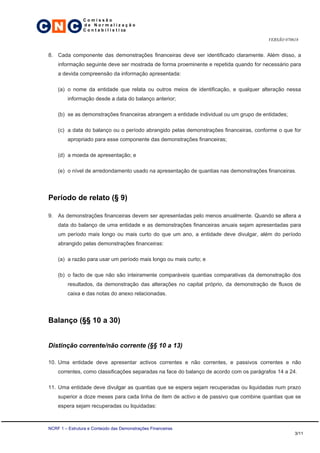 C N C
                 Comissão
                 de Normalização
                 C o n t a b i l í s t i ca

                                                                                         VERSÃO 070618


 8. Cada componente das demonstrações financeiras deve ser identificado claramente. Além disso, a
     informação seguinte deve ser mostrada de forma proeminente e repetida quando for necessário para
     a devida compreensão da informação apresentada:

     (a) o nome da entidade que relata ou outros meios de identificação, e qualquer alteração nessa
          informação desde a data do balanço anterior;

     (b) se as demonstrações financeiras abrangem a entidade individual ou um grupo de entidades;

     (c) a data do balanço ou o período abrangido pelas demonstrações financeiras, conforme o que for
          apropriado para esse componente das demonstrações financeiras;

     (d) a moeda de apresentação; e

     (e) o nível de arredondamento usado na apresentação de quantias nas demonstrações financeiras.




 Período de relato (§ 9)

 9. As demonstrações financeiras devem ser apresentadas pelo menos anualmente. Quando se altera a
     data do balanço de uma entidade e as demonstrações financeiras anuais sejam apresentadas para
     um período mais longo ou mais curto do que um ano, a entidade deve divulgar, além do período
     abrangido pelas demonstrações financeiras:

     (a) a razão para usar um período mais longo ou mais curto; e

     (b) o facto de que não são inteiramente comparáveis quantias comparativas da demonstração dos
          resultados, da demonstração das alterações no capital próprio, da demonstração de fluxos de
          caixa e das notas do anexo relacionadas.




 Balanço (§§ 10 a 30)


 Distinção corrente/não corrente (§§ 10 a 13)

 10. Uma entidade deve apresentar activos correntes e não correntes, e passivos correntes e não
     correntes, como classificações separadas na face do balanço de acordo com os parágrafos 14 a 24.

 11. Uma entidade deve divulgar as quantias que se espera sejam recuperadas ou liquidadas num prazo
     superior a doze meses para cada linha de item de activo e de passivo que combine quantias que se
     espera sejam recuperadas ou liquidadas:



 NCRF 1 – Estrutura e Conteúdo das Demonstrações Financeiras
                                                                                                    3/11
 