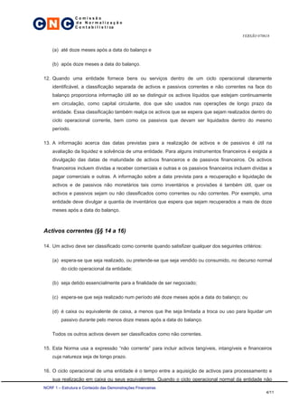 C N C
                 Comissão
                 de Normalização
                 C o n t a b i l í s t i ca

                                                                                            VERSÃO 070618


     (a) até doze meses após a data do balanço e

     (b) após doze meses a data do balanço.

 12. Quando uma entidade fornece bens ou serviços dentro de um ciclo operacional claramente
     identificável, a classificação separada de activos e passivos correntes e não correntes na face do
     balanço proporciona informação útil ao se distinguir os activos líquidos que estejam continuamente
     em circulação, como capital circulante, dos que são usados nas operações de longo prazo da
     entidade. Essa classificação também realça os activos que se espera que sejam realizados dentro do
     ciclo operacional corrente, bem como os passivos que devam ser liquidados dentro do mesmo
     período.

 13. A informação acerca das datas previstas para a realização de activos e de passivos é útil na
     avaliação da liquidez e solvência de uma entidade. Para alguns instrumentos financeiros é exigida a
     divulgação das datas de maturidade de activos financeiros e de passivos financeiros. Os activos
     financeiros incluem dívidas a receber comerciais e outras e os passivos financeiros incluem dívidas a
     pagar comerciais e outras. A informação sobre a data prevista para a recuperação e liquidação de
     activos e de passivos não monetários tais como inventários e provisões é também útil, quer os
     activos e passivos sejam ou não classificados como correntes ou não correntes. Por exemplo, uma
     entidade deve divulgar a quantia de inventários que espera que sejam recuperados a mais de doze
     meses após a data do balanço.



 Activos correntes (§§ 14 a 16)

 14. Um activo deve ser classificado como corrente quando satisfizer qualquer dos seguintes critérios:

     (a) espera-se que seja realizado, ou pretende-se que seja vendido ou consumido, no decurso normal
          do ciclo operacional da entidade;

     (b) seja detido essencialmente para a finalidade de ser negociado;

     (c) espera-se que seja realizado num período até doze meses após a data do balanço; ou

     (d) é caixa ou equivalente de caixa, a menos que lhe seja limitada a troca ou uso para liquidar um
          passivo durante pelo menos doze meses após a data do balanço.

     Todos os outros activos devem ser classificados como não correntes.

 15. Esta Norma usa a expressão “não corrente” para incluir activos tangíveis, intangíveis e financeiros
     cuja natureza seja de longo prazo.

 16. O ciclo operacional de uma entidade é o tempo entre a aquisição de activos para processamento e
     sua realização em caixa ou seus equivalentes. Quando o ciclo operacional normal da entidade não
 NCRF 1 – Estrutura e Conteúdo das Demonstrações Financeiras
                                                                                                         4/11
 
