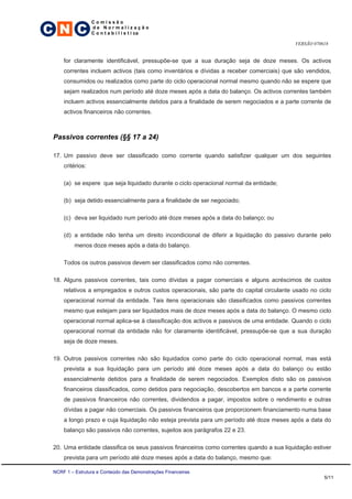 C N C
                  Comissão
                  de Normalização
                  C o n t a b i l í s t i ca

                                                                                          VERSÃO 070618


     for claramente identificável, pressupõe-se que a sua duração seja de doze meses. Os activos
     correntes incluem activos (tais como inventários e dívidas a receber comerciais) que são vendidos,
     consumidos ou realizados como parte do ciclo operacional normal mesmo quando não se espere que
     sejam realizados num período até doze meses após a data do balanço. Os activos correntes também
     incluem activos essencialmente detidos para a finalidade de serem negociados e a parte corrente de
     activos financeiros não correntes.



 Passivos correntes (§§ 17 a 24)

 17. Um passivo deve ser classificado como corrente quando satisfizer qualquer um dos seguintes
     critérios:

     (a) se espere que seja liquidado durante o ciclo operacional normal da entidade;

     (b) seja detido essencialmente para a finalidade de ser negociado;

     (c) deva ser liquidado num período até doze meses após a data do balanço; ou

     (d) a entidade não tenha um direito incondicional de diferir a liquidação do passivo durante pelo
          menos doze meses após a data do balanço.

     Todos os outros passivos devem ser classificados como não correntes.

 18. Alguns passivos correntes, tais como dívidas a pagar comerciais e alguns acréscimos de custos
     relativos a empregados e outros custos operacionais, são parte do capital circulante usado no ciclo
     operacional normal da entidade. Tais itens operacionais são classificados como passivos correntes
     mesmo que estejam para ser liquidados mais de doze meses após a data do balanço. O mesmo ciclo
     operacional normal aplica-se à classificação dos activos e passivos de uma entidade. Quando o ciclo
     operacional normal da entidade não for claramente identificável, pressupõe-se que a sua duração
     seja de doze meses.

 19. Outros passivos correntes não são liquidados como parte do ciclo operacional normal, mas está
     prevista a sua liquidação para um período até doze meses após a data do balanço ou estão
     essencialmente detidos para a finalidade de serem negociados. Exemplos disto são os passivos
     financeiros classificados, como detidos para negociação, descobertos em bancos e a parte corrente
     de passivos financeiros não correntes, dividendos a pagar, impostos sobre o rendimento e outras
     dívidas a pagar não comerciais. Os passivos financeiros que proporcionem financiamento numa base
     a longo prazo e cuja liquidação não esteja prevista para um período até doze meses após a data do
     balanço são passivos não correntes, sujeitos aos parágrafos 22 e 23.

 20. Uma entidade classifica os seus passivos financeiros como correntes quando a sua liquidação estiver
     prevista para um período até doze meses após a data do balanço, mesmo que:

 NCRF 1 – Estrutura e Conteúdo das Demonstrações Financeiras
                                                                                                     5/11
 