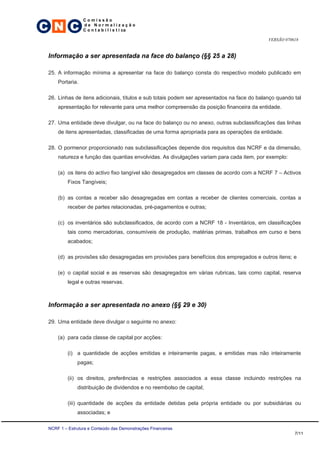 C N C
                 Comissão
                 de Normalização
                 C o n t a b i l í s t i ca

                                                                                            VERSÃO 070618


 Informação a ser apresentada na face do balanço (§§ 25 a 28)

 25. A informação mínima a apresentar na face do balanço consta do respectivo modelo publicado em
     Portaria.

 26. Linhas de itens adicionais, títulos e sub totais podem ser apresentados na face do balanço quando tal
     apresentação for relevante para uma melhor compreensão da posição financeira da entidade.

 27. Uma entidade deve divulgar, ou na face do balanço ou no anexo, outras subclassificações das linhas
     de itens apresentadas, classificadas de uma forma apropriada para as operações da entidade.

 28. O pormenor proporcionado nas subclassificações depende dos requisitos das NCRF e da dimensão,
     natureza e função das quantias envolvidas. As divulgações variam para cada item, por exemplo:

     (a) os itens do activo fixo tangível são desagregados em classes de acordo com a NCRF 7 – Activos
          Fixos Tangíveis;

     (b) as contas a receber são desagregadas em contas a receber de clientes comerciais, contas a
          receber de partes relacionadas, pré-pagamentos e outras;

     (c) os inventários são subclassificados, de acordo com a NCRF 18 - Inventários, em classificações
          tais como mercadorias, consumíveis de produção, matérias primas, trabalhos em curso e bens
          acabados;

     (d) as provisões são desagregadas em provisões para benefícios dos empregados e outros itens; e

     (e) o capital social e as reservas são desagregados em várias rubricas, tais como capital, reserva
          legal e outras reservas.



 Informação a ser apresentada no anexo (§§ 29 e 30)

 29. Uma entidade deve divulgar o seguinte no anexo:

     (a) para cada classe de capital por acções:

          (i) a quantidade de acções emitidas e inteiramente pagas, e emitidas mas não inteiramente
              pagas;

          (ii) os direitos, preferências e restrições associados a essa classe incluindo restrições na
              distribuição de dividendos e no reembolso de capital;

          (iii) quantidade de acções da entidade detidas pela própria entidade ou por subsidiárias ou
              associadas; e

 NCRF 1 – Estrutura e Conteúdo das Demonstrações Financeiras
                                                                                                       7/11
 