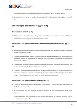 C N C
                   Comissão
                   de Normalização
                   C o n t a b i l í s t i ca

                                                                                              VERSÃO 070618


       (b) uma descrição da natureza e da finalidade de cada reserva dentro do capital próprio.

 30. Uma entidade sem capital por acções, deve divulgar informação equivalente à exigida no parágrafo
       29.




 Demonstração dos resultados (§§ 31 a 36)


 Resultados do período (§ 31)

 31. Todos os itens de rendimentos e de gastos reconhecidos num período devem ser incluídos nos
       resultados a menos que uma Norma o exija de outro modo.



 Informação a ser apresentada na face da demonstração dos resultados (§§ 32 a
 35)

 32. A informação mínima a apresentar na face da demonstração dos resultados consta do respectivo
       modelo publicado em Portaria.

 33. Linhas de itens adicionais, títulos e sub totais podem ser apresentados na face da demonstração dos
       resultados, quando tal apresentação for relevante para uma melhor compreensão do desempenho
       financeiro da entidade.

 34. Uma entidade não deve apresentar itens de rendimento e de gasto como itens extraordinários, quer
       na face da demonstração dos resultados quer no anexo.

 35. Os itens a apresentar na demonstração dos resultados deverão basear-se numa classificação que
       atenda à sua natureza, podendo, adicionalmente, ser apresentada uma demonstração de resultados
       em que a classificação dos itens se baseie na sua função dentro da entidade.



 Informação a ser apresentada no anexo (§ 36 a 38)

 36. Quando os itens de rendimentos e de gastos são materiais, a sua natureza e quantia devem ser
       divulgadas separadamente.

 37. As circunstâncias que dão origem à divulgação separada de itens de rendimentos e de gastos
       incluem:

       (a) reestruturações das actividades de uma entidade e reversões de quaisquer provisões para os
             custos de reestruturação;


 NCRF 1 – Estrutura e Conteúdo das Demonstrações Financeiras
                                                                                                         8/11
 
