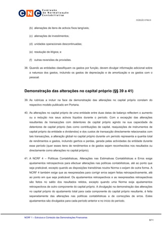 C N C
                 Comissão
                 de Normalização
                 C o n t a b i l í s t i ca

                                                                                            VERSÃO 070618


     (b) alienações de itens de activos fixos tangíveis;

     (c) alienações de investimentos;

     (d) unidades operacionais descontinuadas;

     (e) resolução de litígios; e

     (f) outras reversões de provisões.

 38. Quando as entidades classifiquem os gastos por função, devem divulgar informação adicional sobre
     a natureza dos gastos, incluindo os gastos de depreciação e de amortização e os gastos com o
     pessoal.




 Demonstração das alterações no capital próprio (§§ 39 a 41)

 39. As rubricas a incluir na face da demonstração das alterações no capital próprio constam do
     respectivo modelo publicado em Portaria.

 40. As alterações no capital próprio de uma entidade entre duas datas de balanço reflectem o aumento
     ou a redução nos seus activos líquidos durante o período. Com a excepção das alterações
     resultantes de transacções com detentores de capital próprio agindo na sua capacidade de
     detentores de capital próprio (tais como contribuições de capital, reaquisições de instrumentos de
     capital próprio da entidade e dividendos) e dos custos de transacção directamente relacionados com
     tais transacções, a alteração global no capital próprio durante um período representa a quantia total
     de rendimentos e gastos, incluindo ganhos e perdas, gerada pelas actividades da entidade durante
     esse período (quer esses itens de rendimentos e de gastos sejam reconhecidos nos resultados ou
     directamente como alterações no capital próprio).

 41. A NCRF 4 – Políticas Contabilísticas, Alterações nas Estimativas Contabilísticas e Erros exige
     ajustamentos retrospectivos para efectuar alterações nas políticas contabilísticas, até ao ponto que
     seja praticável, excepto quando as disposições transitórias noutra Norma o exijam de outra forma. A
     NCRF 4 também exige que as reexpressões para corrigir erros sejam feitas retrospectivamente, até
     ao ponto em que seja praticável. Os ajustamentos retrospectivos e as reexpressões retrospectivas
     são feitos no saldo dos resultados retidos, excepto quando uma Norma exija ajustamentos
     retrospectivos de outro componente do capital próprio. A divulgação na demonstração das alterações
     no capital próprio do ajustamento total para cada componente do capital próprio resultante, é feita
     separadamente das alterações nas políticas contabilísticas e de correcções de erros. Estes
     ajustamentos são divulgados para cada período anterior e no início do período.




 NCRF 1 – Estrutura e Conteúdo das Demonstrações Financeiras
                                                                                                       9/11
 