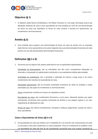 C N C
                 Comissão
                 de Normalização
                 C o n t a b i l í s t i ca

                                                                                          VERSÃO 070618



 Objectivo (§ 1)

 1. O objectivo desta Norma Contabilística e de Relato Financeiro é o de exigir informação acerca das
     alterações históricas de caixa e seus equivalentes de uma entidade por meio de uma demonstração
     de fluxos de caixa que classifique os fluxos de caixa durante o período em operacionais, de
     investimento e de financiamento.




 Âmbito (§ 2)

 2. Uma entidade deve preparar uma demonstração de fluxos de caixa de acordo com os requisitos
     desta Norma e deve apresentá-la como parte integrante das suas demonstrações financeiras de cada
     período em que são apresentadas demonstrações financeiras.




 Definições (§§ 3 a 6)

 3. Os termos que se seguem são usados nesta Norma com os significados especificados:

     Actividades de financiamento: são as actividades que têm como consequência alterações na
     dimensão e composição do capital próprio contribuído e nos empréstimos obtidos pela entidade.

     Actividades de investimento: são a aquisição e alienação de activos a longo prazo e de outros
     investimentos não incluídos em equivalentes de caixa.

     Actividades operacionais: são as principais actividades produtoras de rédito da entidade e outras
     actividades que não sejam de investimento ou de financiamento.

     Caixa: compreende o dinheiro em caixa e em depósitos à ordem.

     Equivalentes de caixa: são investimentos financeiros a curto prazo, altamente líquidos que sejam
     prontamente convertíveis para quantias conhecidas de dinheiro e que estejam sujeitos a um risco
     insignificante de alterações de valor.

     Fluxos de caixa: são influxos (recebimentos, entradas) e exfluxos (pagamentos, saídas) de caixa e
     seus equivalentes.



 Caixa e Equivalentes de Caixa (§§ 4 a 6)

 4. Os equivalentes de caixa são detidos com a finalidade de ir ao encontro dos compromissos de caixa
     a curto prazo e não para investimento ou outros propósitos. Para um investimento se qualificar como
     um equivalente de caixa ele tem de ser prontamente convertível para uma quantia conhecida de
 NCRF 2 – Demonstração de Fluxos de Caixa
                                                                                                     2/10
 