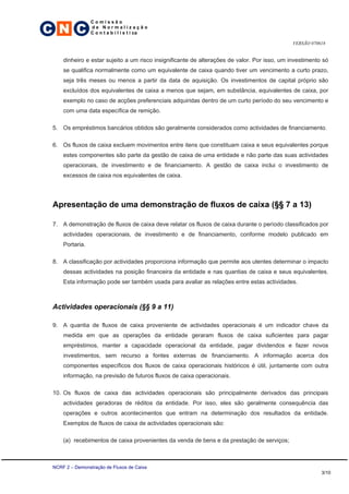 C N C
                 Comissão
                 de Normalização
                 C o n t a b i l í s t i ca

                                                                                              VERSÃO 070618


     dinheiro e estar sujeito a um risco insignificante de alterações de valor. Por isso, um investimento só
     se qualifica normalmente como um equivalente de caixa quando tiver um vencimento a curto prazo,
     seja três meses ou menos a partir da data de aquisição. Os investimentos de capital próprio são
     excluídos dos equivalentes de caixa a menos que sejam, em substância, equivalentes de caixa, por
     exemplo no caso de acções preferenciais adquiridas dentro de um curto período do seu vencimento e
     com uma data específica de remição.

 5. Os empréstimos bancários obtidos são geralmente considerados como actividades de financiamento.

 6. Os fluxos de caixa excluem movimentos entre itens que constituam caixa e seus equivalentes porque
     estes componentes são parte da gestão de caixa de uma entidade e não parte das suas actividades
     operacionais, de investimento e de financiamento. A gestão de caixa inclui o investimento de
     excessos de caixa nos equivalentes de caixa.




 Apresentação de uma demonstração de fluxos de caixa (§§ 7 a 13)

 7. A demonstração de fluxos de caixa deve relatar os fluxos de caixa durante o período classificados por
     actividades operacionais, de investimento e de financiamento, conforme modelo publicado em
     Portaria.

 8. A classificação por actividades proporciona informação que permite aos utentes determinar o impacto
     dessas actividades na posição financeira da entidade e nas quantias de caixa e seus equivalentes.
     Esta informação pode ser também usada para avaliar as relações entre estas actividades.



 Actividades operacionais (§§ 9 a 11)

 9. A quantia de fluxos de caixa proveniente de actividades operacionais é um indicador chave da
     medida em que as operações da entidade geraram fluxos de caixa suficientes para pagar
     empréstimos, manter a capacidade operacional da entidade, pagar dividendos e fazer novos
     investimentos, sem recurso a fontes externas de financiamento. A informação acerca dos
     componentes específicos dos fluxos de caixa operacionais históricos é útil, juntamente com outra
     informação, na previsão de futuros fluxos de caixa operacionais.

 10. Os fluxos de caixa das actividades operacionais são principalmente derivados das principais
     actividades geradoras de réditos da entidade. Por isso, eles são geralmente consequência das
     operações e outros acontecimentos que entram na determinação dos resultados da entidade.
     Exemplos de fluxos de caixa de actividades operacionais são:

     (a) recebimentos de caixa provenientes da venda de bens e da prestação de serviços;



 NCRF 2 – Demonstração de Fluxos de Caixa
                                                                                                         3/10
 